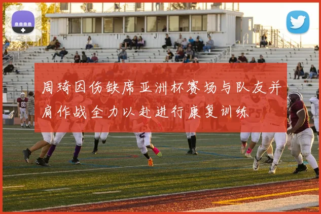周琦因伤缺席亚洲杯赛场与队友并肩作战全力以赴进行康复训练
