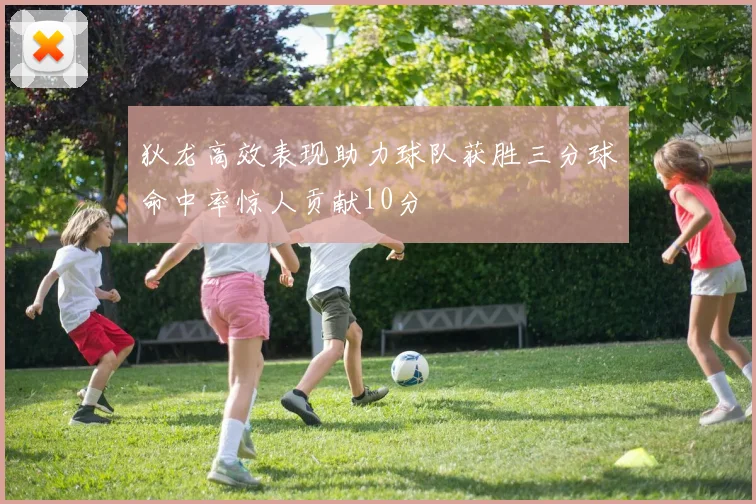 狄龙高效表现助力球队获胜三分球命中率惊人贡献10分