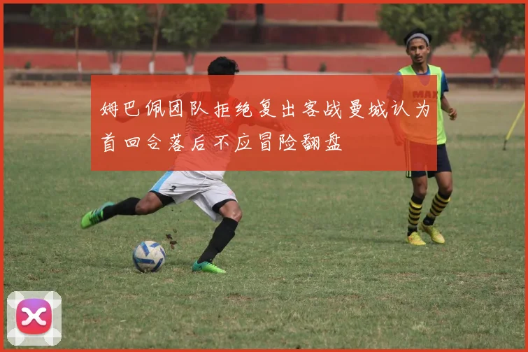 姆巴佩团队拒绝复出客战曼城认为首回合落后不应冒险翻盘