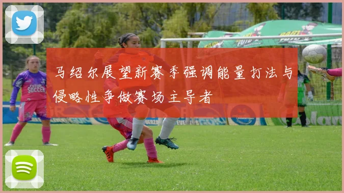 马绍尔展望新赛季强调能量打法与侵略性争做赛场主导者
